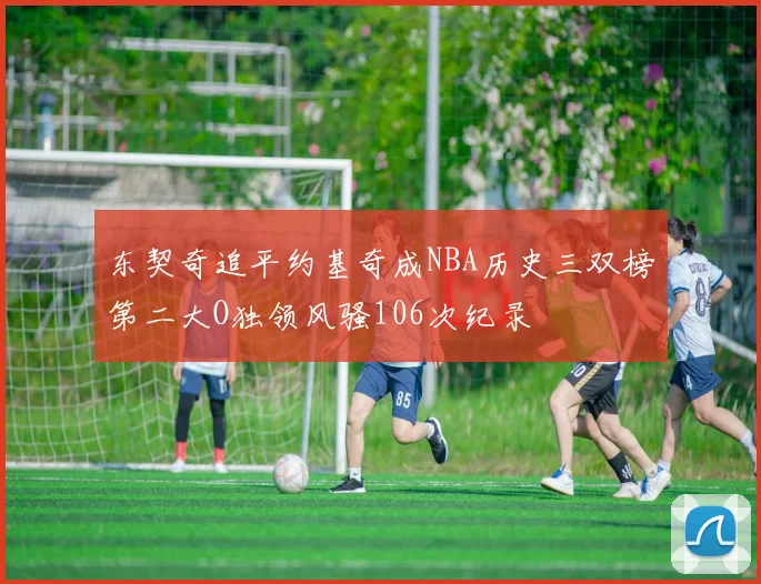 东契奇追平约基奇成NBA历史三双榜第二大O独领风骚106次纪录