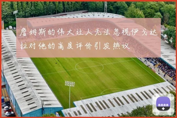 詹姆斯的伟大让人无法忽视伊戈达拉对他的高度评价引发热议