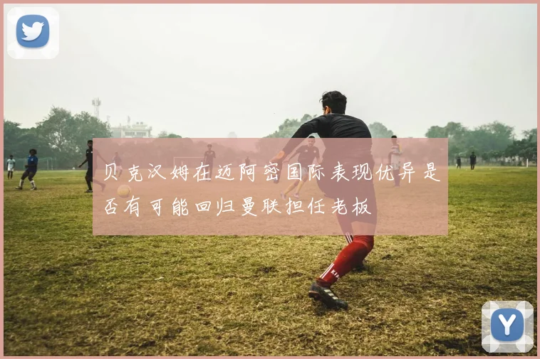 贝克汉姆在迈阿密国际表现优异是否有可能回归曼联担任老板