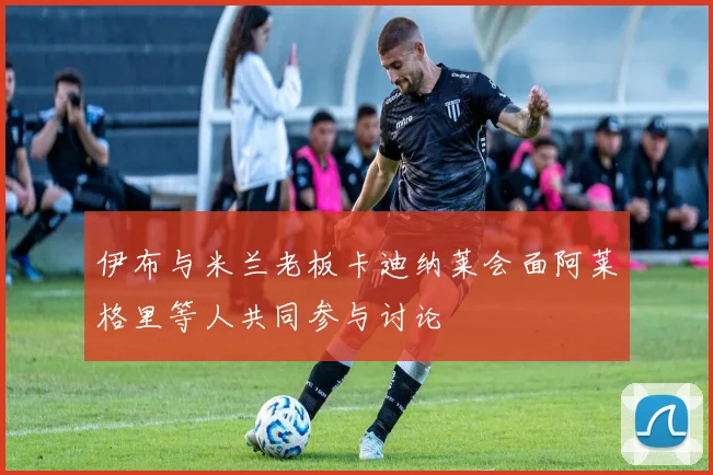 伊布与米兰老板卡迪纳莱会面阿莱格里等人共同参与讨论