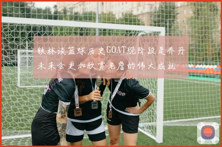 铁林谈篮球历史GOAT现阶段是乔丹未来会更加欣赏老詹的伟大成就
