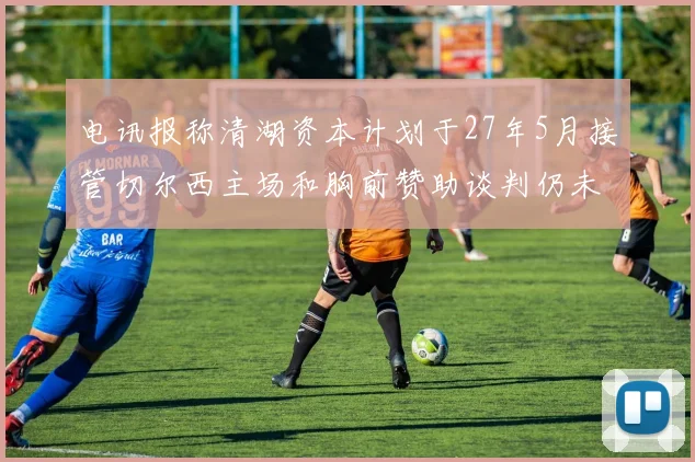 电讯报称清湖资本计划于27年5月接管切尔西主场和胸前赞助谈判仍未取得进展