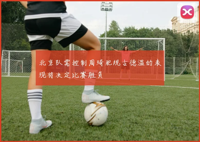 北京队需控制周琦犯规古德温的表现将决定比赛胜负