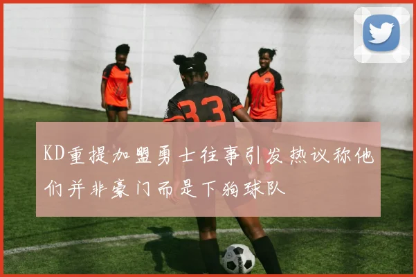 KD重提加盟勇士往事引发热议称他们并非豪门而是下狗球队