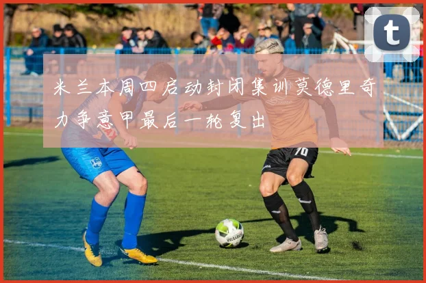 米兰本周四启动封闭集训莫德里奇力争意甲最后一轮复出