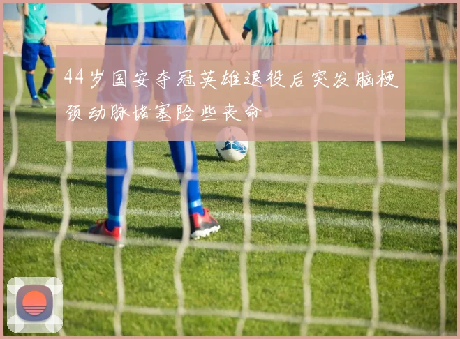44岁国安夺冠英雄退役后突发脑梗颈动脉堵塞险些丧命