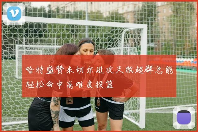 哈特盛赞米切尔进攻天赋超群总能轻松命中高难度投篮