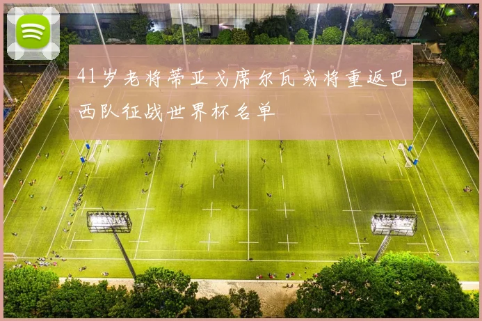 41岁老将蒂亚戈席尔瓦或将重返巴西队征战世界杯名单