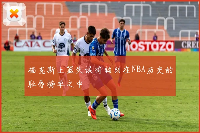 福克斯上篮失误将铭刻在NBA历史的耻辱榜单之中
