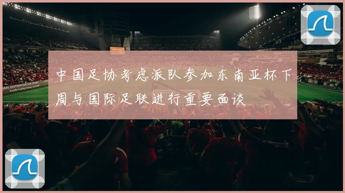 中国足协考虑派队参加东南亚杯下周与国际足联进行重要面谈