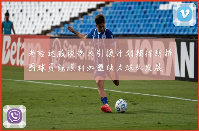 老哈达威谈热火引援计划期待新拼图球员能顺利加盟助力球队发展