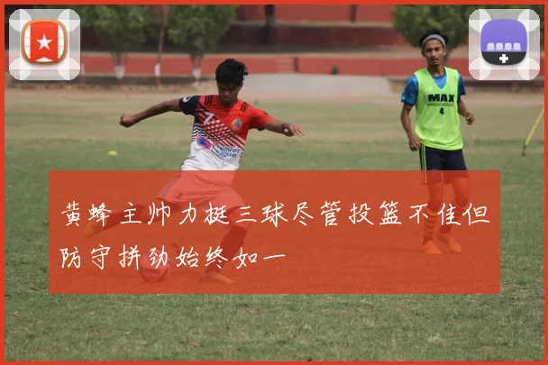 黄蜂主帅力挺三球尽管投篮不佳但防守拼劲始终如一